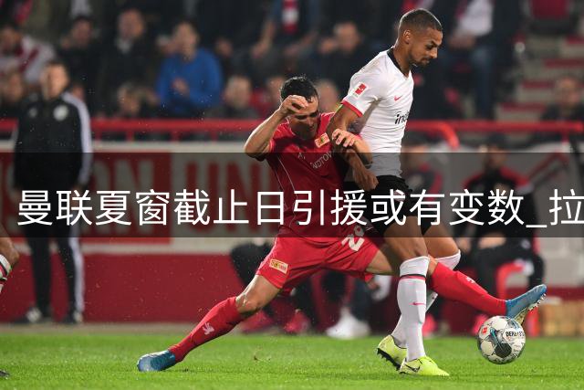 曼联夏窗截止日引援或有变数 拉爵资金紧张或选租借补强