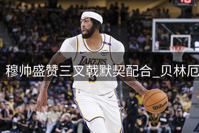 穆帅盛赞三叉戟默契配合 贝林厄姆谈新定位如鱼得水